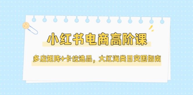 （14940期）小红书电商高阶课，多店矩阵+卡位选品，大红海类目突围指南（更新5月）-柚子网创