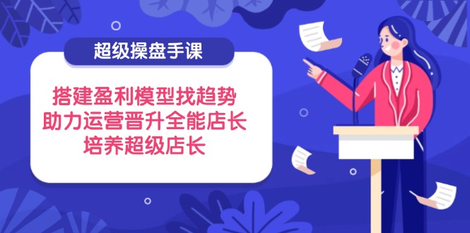 （14431期）超级操盘手课，搭建盈利模型找趋势，助力运营晋升全能店长，培养超级店长-柚子网创