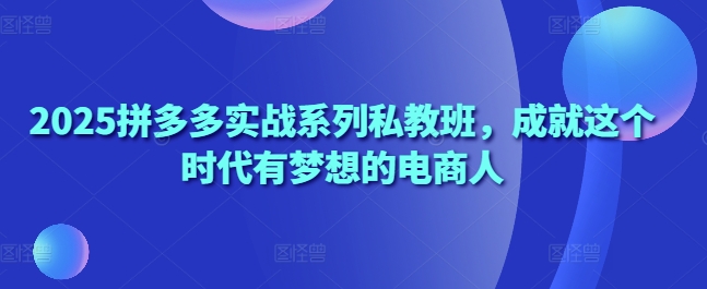 2025拼多多实战系列私教班，成就这个时代有梦想的电商人-柚子网创