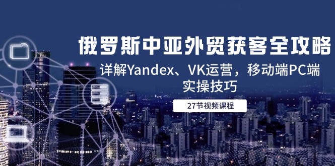 （14959期）俄罗斯中亚外贸获客全攻略，详解Yandex、VK运营，移动端PC端实操技巧-柚子网创